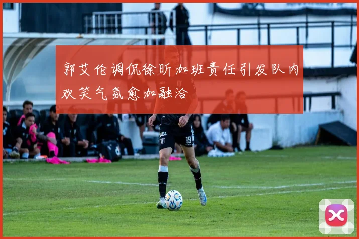 郭艾伦调侃徐昕加班责任引发队内欢笑气氛愈加融洽