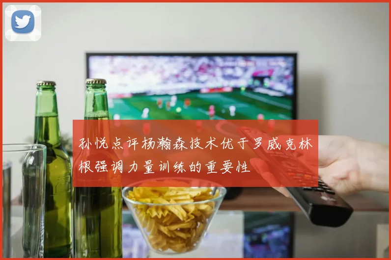 孙悦点评杨瀚森技术优于罗威克林根强调力量训练的重要性