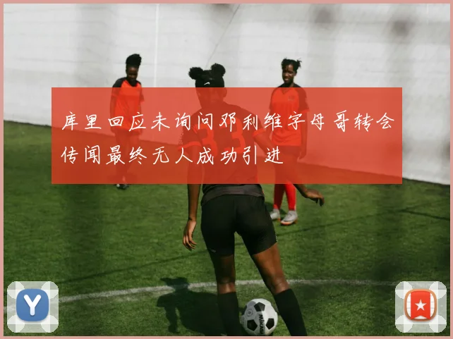 库里回应未询问邓利维字母哥转会传闻最终无人成功引进