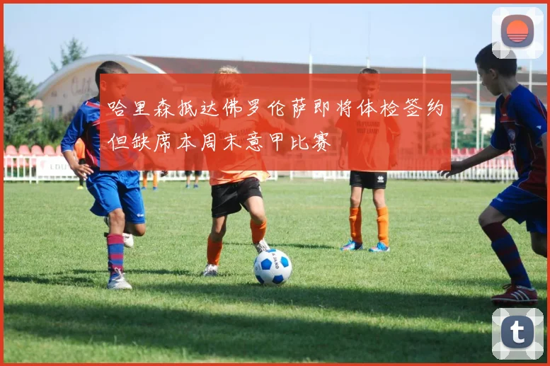 哈里森抵达佛罗伦萨即将体检签约但缺席本周末意甲比赛