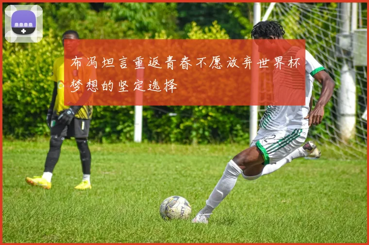 布冯坦言重返青春不愿放弃世界杯梦想的坚定选择
