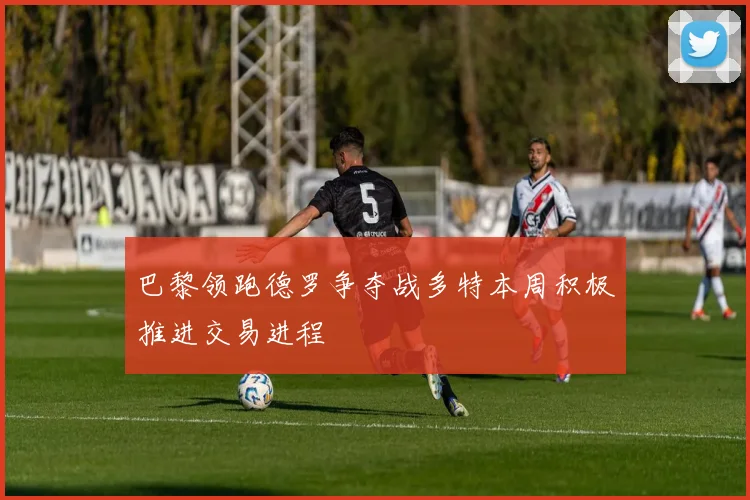 巴黎领跑德罗争夺战多特本周积极推进交易进程