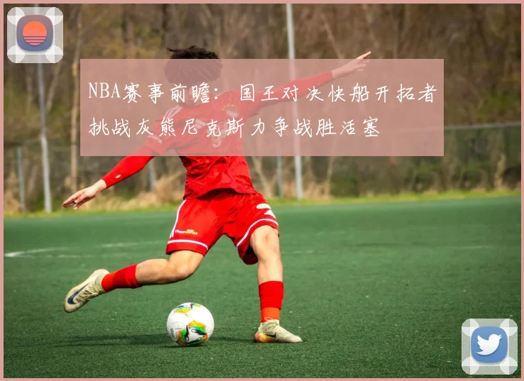 NBA赛事前瞻：国王对决快船开拓者挑战灰熊尼克斯力争战胜活塞