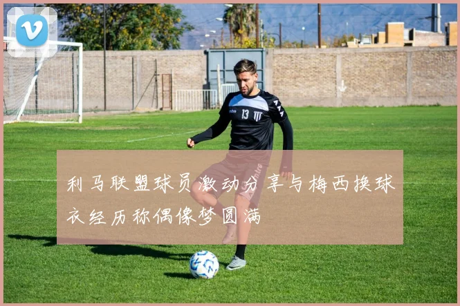 利马联盟球员激动分享与梅西换球衣经历称偶像梦圆满