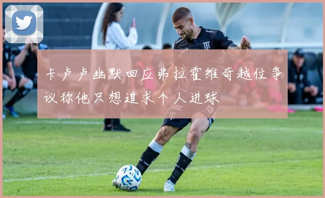 卡卢卢幽默回应弗拉霍维奇越位争议称他只想追求个人进球