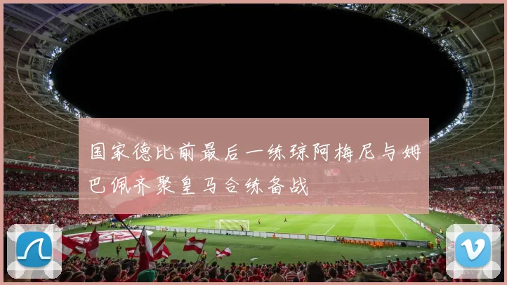 国家德比前最后一练琼阿梅尼与姆巴佩齐聚皇马合练备战