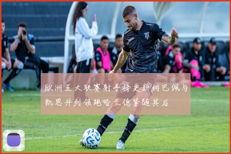 欧洲五大联赛射手榜更新姆巴佩与凯恩并列领跑哈兰德紧随其后