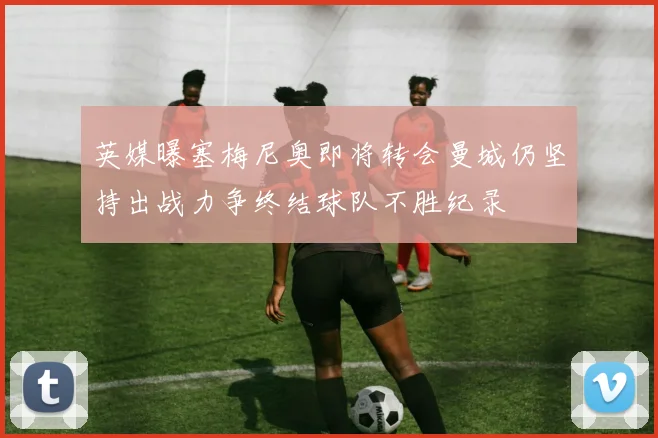 英媒曝塞梅尼奥即将转会曼城仍坚持出战力争终结球队不胜纪录